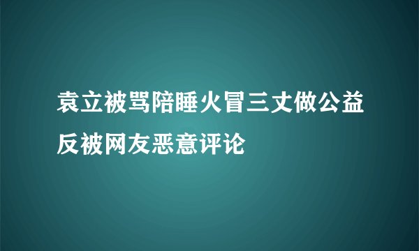 袁立被骂陪睡火冒三丈做公益反被网友恶意评论