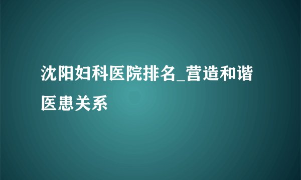 沈阳妇科医院排名_营造和谐医患关系