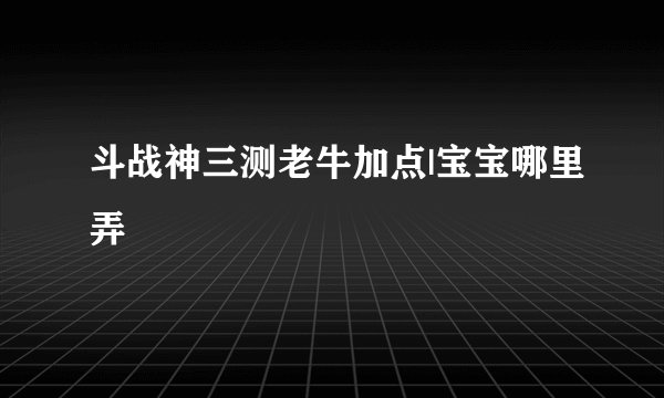 斗战神三测老牛加点|宝宝哪里弄