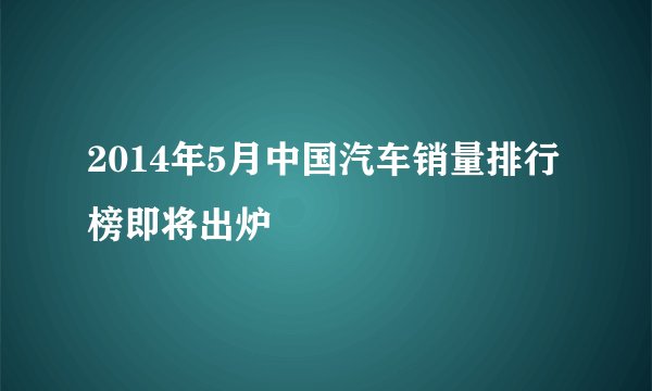 2014年5月中国汽车销量排行榜即将出炉