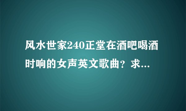 风水世家240正堂在酒吧喝酒时响的女声英文歌曲?求解答,谢谢.