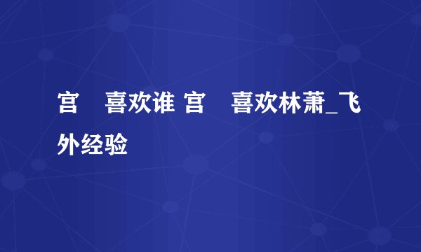 宫洺喜欢谁 宫洺喜欢林萧_飞外经验