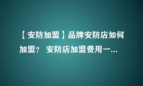 【安防加盟】品牌安防店如何加盟? 安防店加盟费用一般需要多少?
