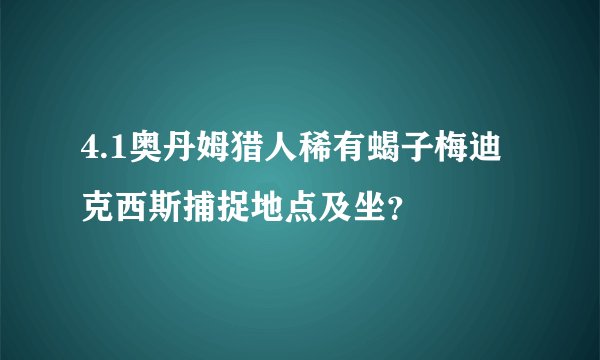 4.1奥丹姆猎人稀有蝎子梅迪克西斯捕捉地点及坐？