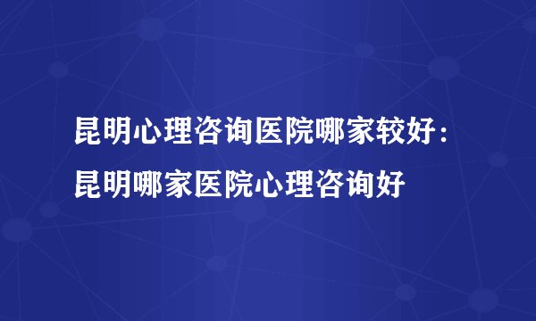 昆明心理咨询医院哪家较好：昆明哪家医院心理咨询好