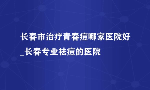 长春市治疗青春痘哪家医院好_长春专业祛痘的医院