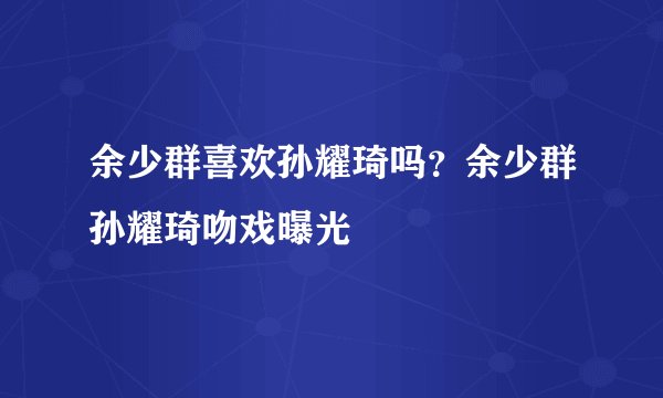 余少群喜欢孙耀琦吗?余少群孙耀琦吻戏曝光