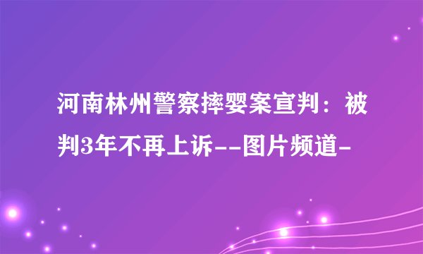 河南林州警察摔婴案宣判：被判3年不再上诉--图片频道-