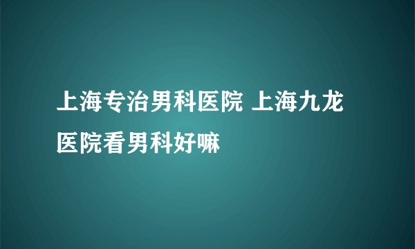 上海专治男科医院 上海九龙医院看男科好嘛