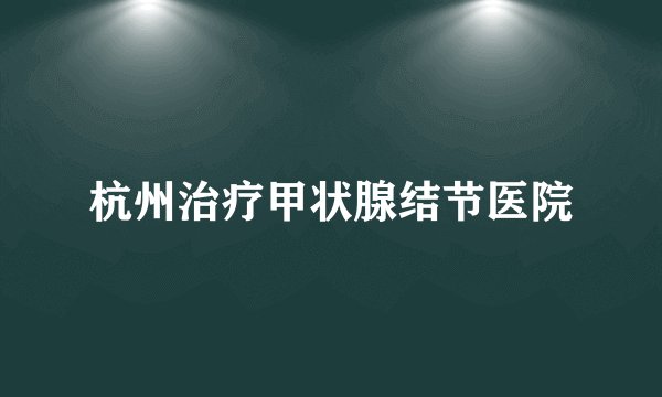 杭州治疗甲状腺结节医院