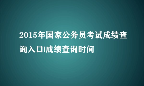 2015年国家公务员考试成绩查询入口|成绩查询时间