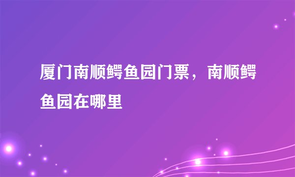 厦门南顺鳄鱼园门票，南顺鳄鱼园在哪里