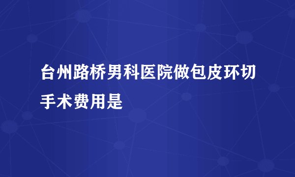 台州路桥男科医院做包皮环切手术费用是