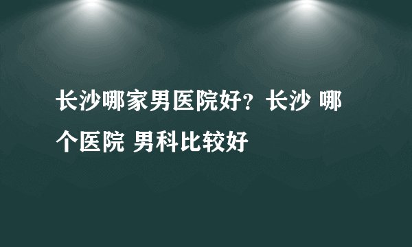 长沙哪家男医院好?长沙 哪个医院 男科比较好