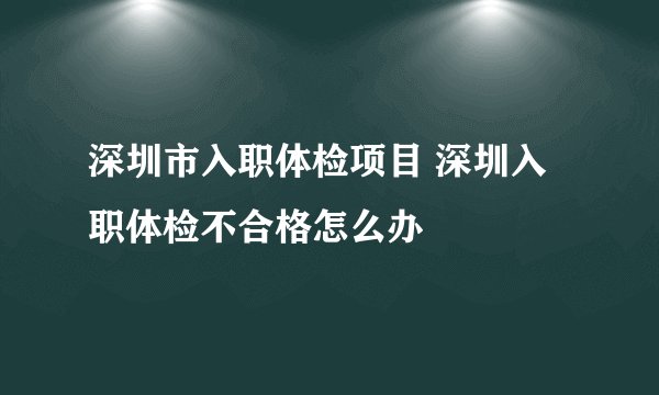 深圳市入职体检项目 深圳入职体检不合格怎么办