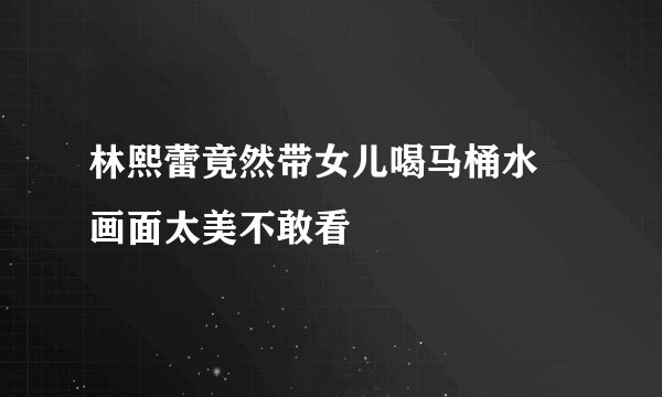 林熙蕾竟然带女儿喝马桶水 画面太美不敢看
