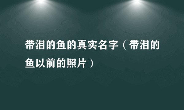 带泪的鱼的真实名字(带泪的鱼以前的照片)