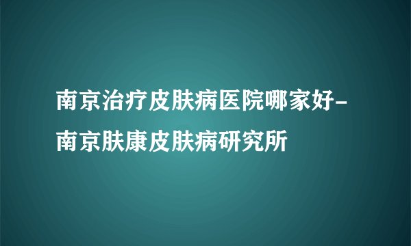 南京治疗皮肤病医院哪家好-南京肤康皮肤病研究所