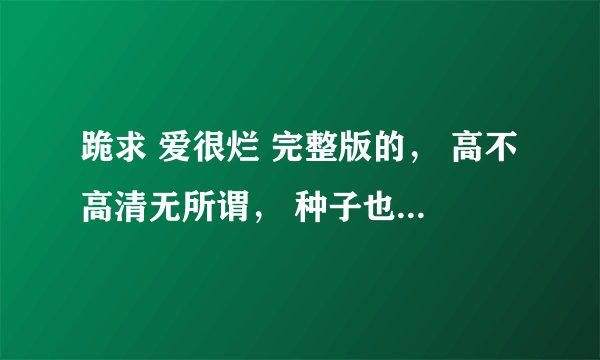 跪求 爱很烂 完整版的， 高不高清无所谓， 种子也行！！！！！！！