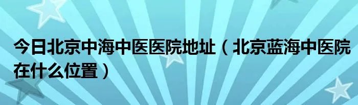 今日北京中海中医医院地址（北京蓝海中医院在什么位置）
