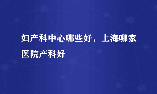 妇产科中心哪些好，上海哪家医院产科好