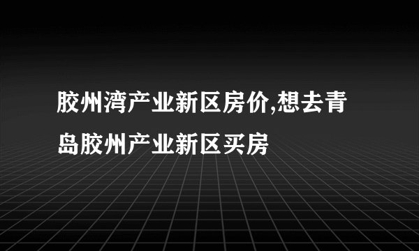胶州湾产业新区房价,想去青岛胶州产业新区买房