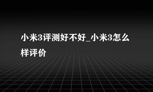 小米3评测好不好_小米3怎么样评价