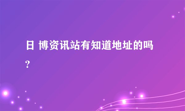 日 博资讯站有知道地址的吗？