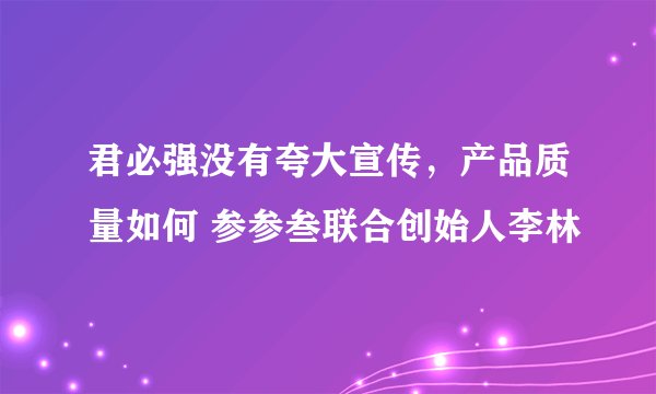 君必强没有夸大宣传，产品质量如何 参参叁联合创始人李林