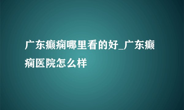 广东癫痫哪里看的好_广东癫痫医院怎么样