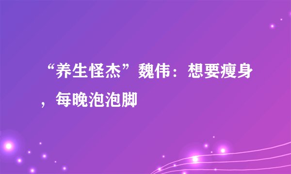 “养生怪杰”魏伟:想要瘦身,每晚泡泡脚