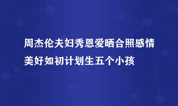周杰伦夫妇秀恩爱晒合照感情美好如初计划生五个小孩