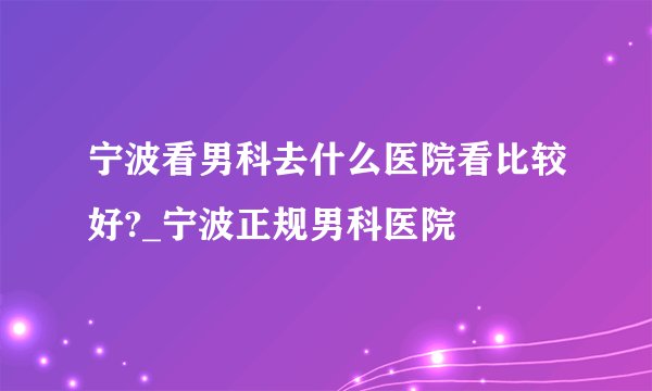 宁波看男科去什么医院看比较好?_宁波正规男科医院