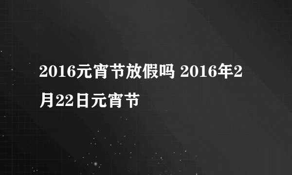 2016元宵节放假吗 2016年2月22日元宵节