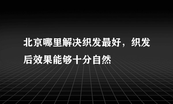 北京哪里解决织发最好，织发后效果能够十分自然