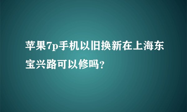 苹果7p手机以旧换新在上海东宝兴路可以修吗？