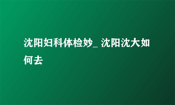 沈阳妇科体检妙_ 沈阳沈大如何去