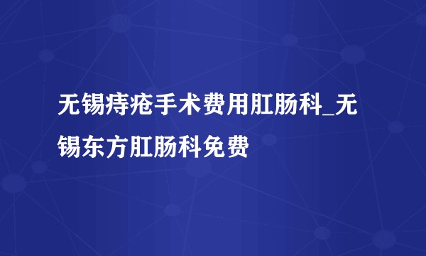 无锡痔疮手术费用肛肠科_无锡东方肛肠科免费