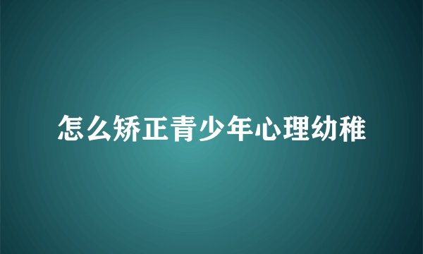 怎么矫正青少年心理幼稚