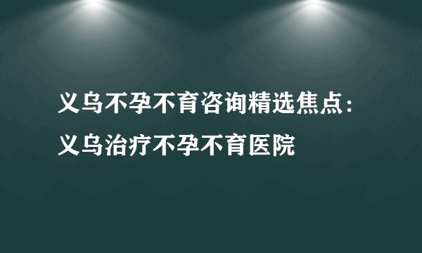 义乌不孕不育咨询精选焦点：义乌治疗不孕不育医院