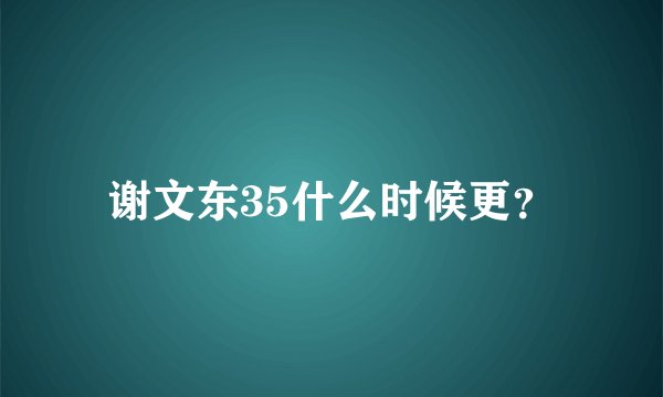 谢文东35什么时候更？