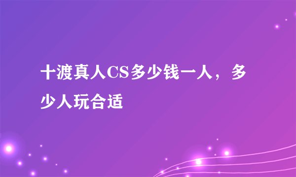 十渡真人CS多少钱一人,多少人玩合适