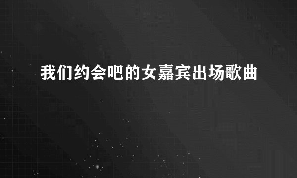 我们约会吧的女嘉宾出场歌曲