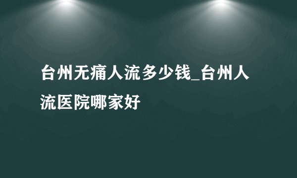 台州无痛人流多少钱_台州人流医院哪家好