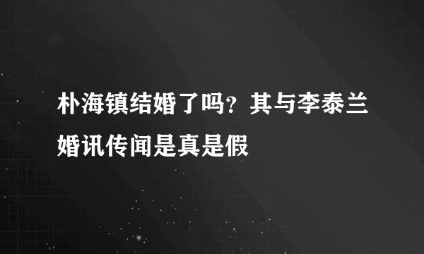 朴海镇结婚了吗?其与李泰兰婚讯传闻是真是假