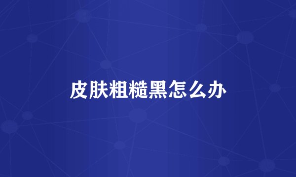 皮肤粗糙黑怎么办