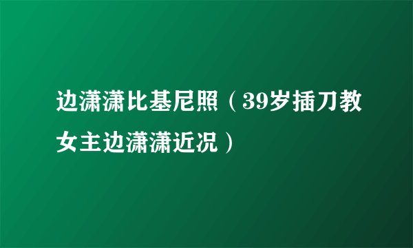 边潇潇比基尼照(39岁插刀教女主边潇潇近况)