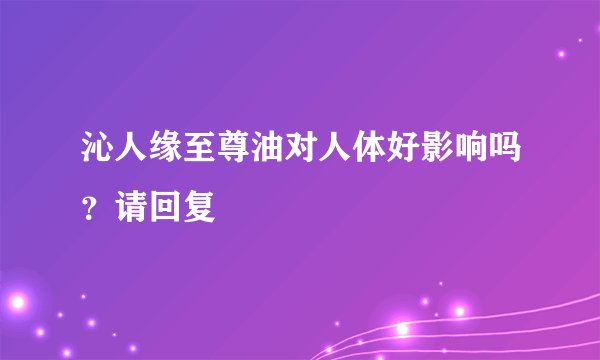 沁人缘至尊油对人体好影响吗？请回复