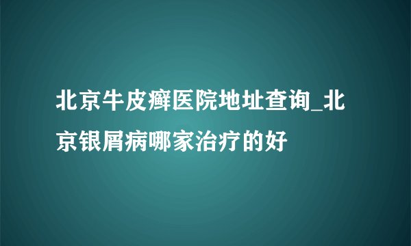 北京牛皮癣医院地址查询_北京银屑病哪家治疗的好
