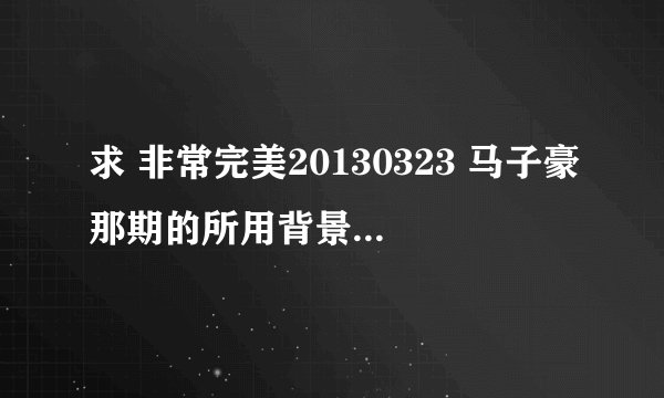 求 非常完美20130323 马子豪那期的所用背景音乐 和歌手！谢谢！